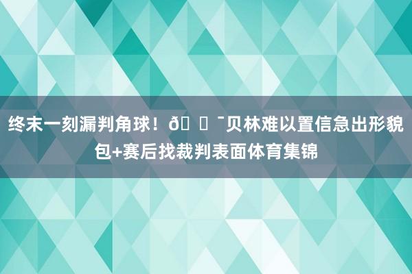 终末一刻漏判角球！😯贝林难以置信急出形貌包+赛后找裁判表面体