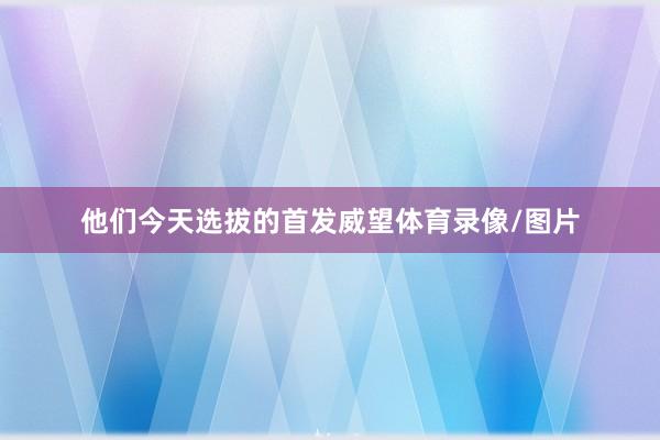 他们今天选拔的首发威望体育录像/图片