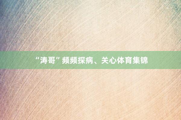 “涛哥”频频探病、关心体育集锦