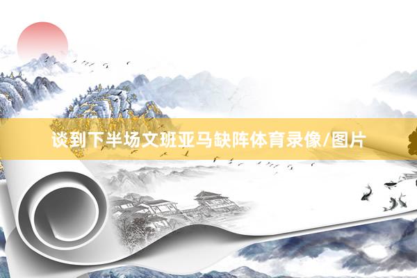 谈到下半场文班亚马缺阵体育录像/图片