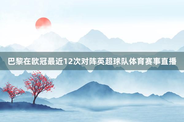 巴黎在欧冠最近12次对阵英超球队体育赛事直播