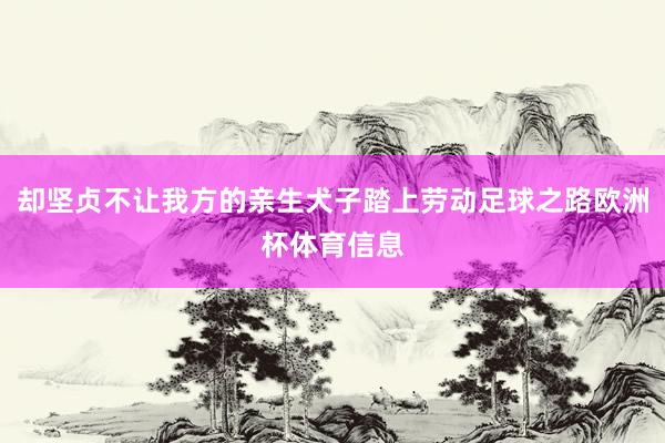 却坚贞不让我方的亲生犬子踏上劳动足球之路欧洲杯体育信息