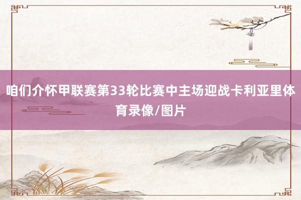 咱们介怀甲联赛第33轮比赛中主场迎战卡利亚里体育录像/图片