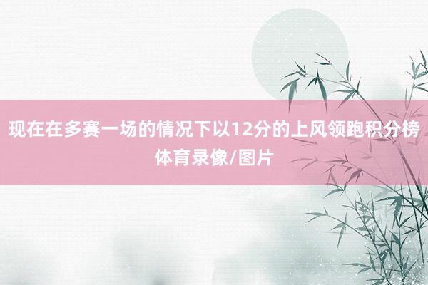 现在在多赛一场的情况下以12分的上风领跑积分榜体育录像/图片