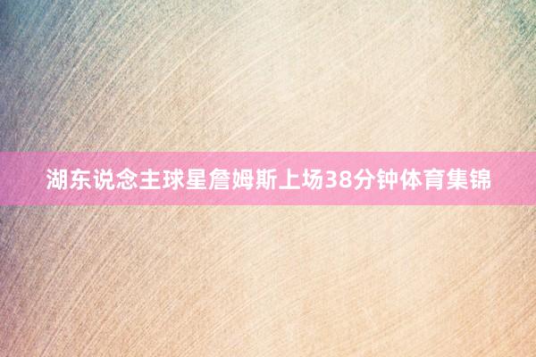湖东说念主球星詹姆斯上场38分钟体育集锦