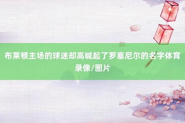布莱顿主场的球迷却高喊起了罗塞尼尔的名字体育录像/图片