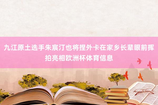 九江原土选手朱宸汀也将捏外卡在家乡长辈眼前挥拍亮相欧洲杯体育