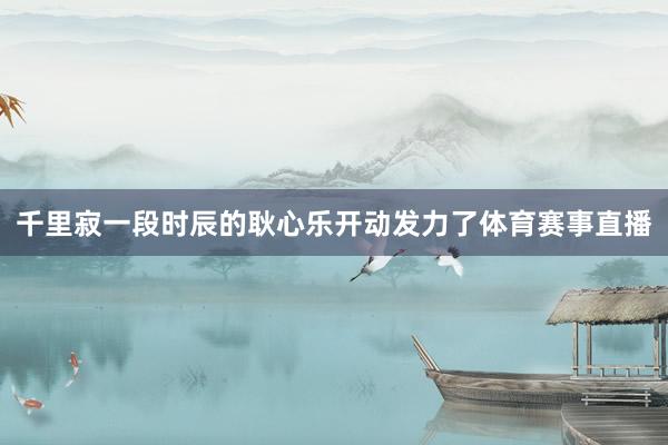 千里寂一段时辰的耿心乐开动发力了体育赛事直播