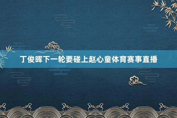 丁俊晖下一轮要碰上赵心童体育赛事直播