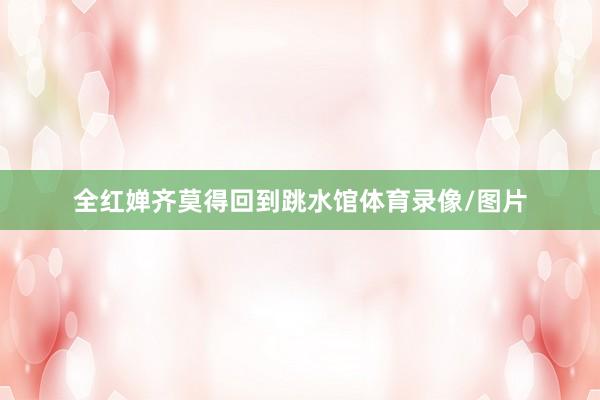 全红婵齐莫得回到跳水馆体育录像/图片
