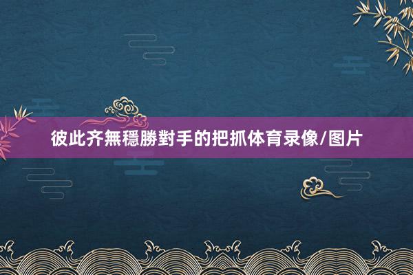 彼此齐無穩勝對手的把抓体育录像/图片