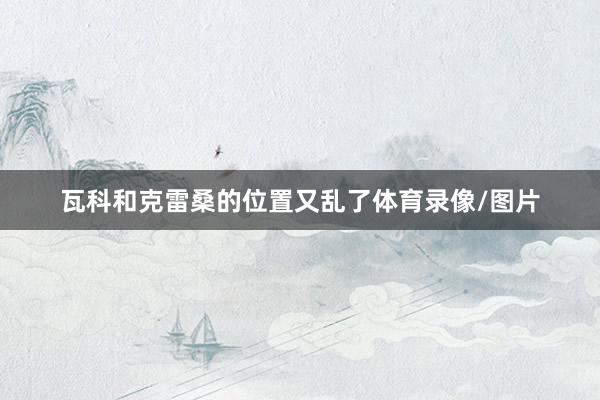 瓦科和克雷桑的位置又乱了体育录像/图片