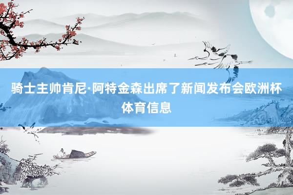 骑士主帅肯尼·阿特金森出席了新闻发布会欧洲杯体育信息