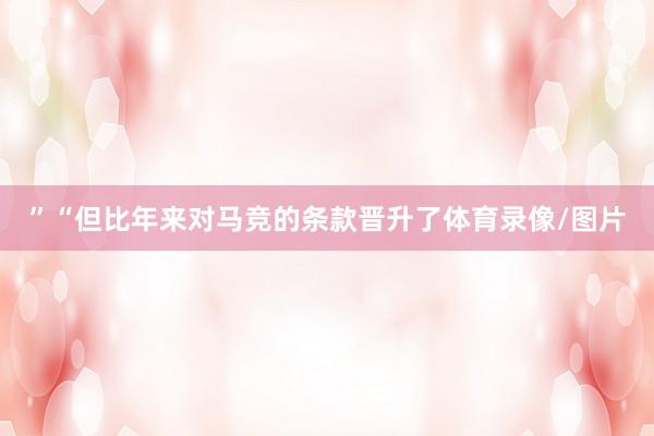”　　“但比年来对马竞的条款晋升了体育录像/图片