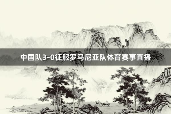 中国队3-0征服罗马尼亚队体育赛事直播