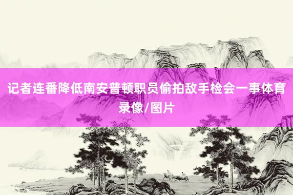 记者连番降低南安普顿职员偷拍敌手检会一事体育录像/图片