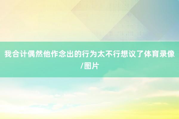 我合计偶然他作念出的行为太不行想议了体育录像/图片