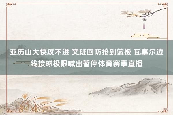 亚历山大快攻不进 文班回防抢到篮板 瓦塞尔边线接球极限喊出暂