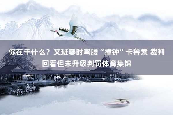 你在干什么？文班霎时弯腰“撞钟”卡鲁索 裁判回看但未升级判罚