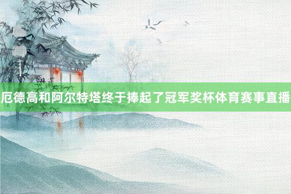 厄德高和阿尔特塔终于捧起了冠军奖杯体育赛事直播