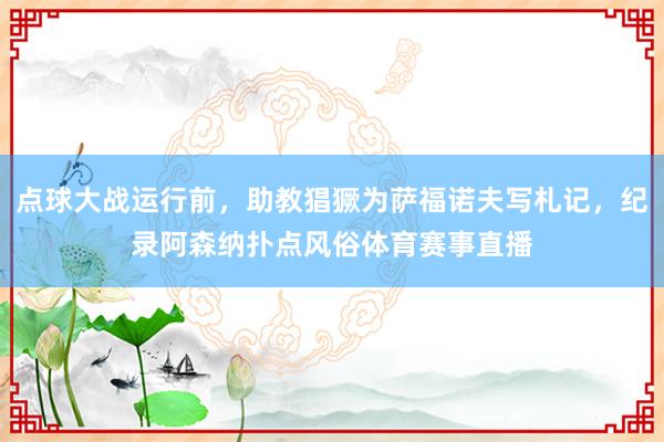 点球大战运行前，助教猖獗为萨福诺夫写札记，纪录阿森纳扑点风俗