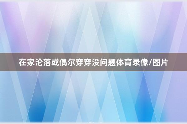 在家沦落或偶尔穿穿没问题体育录像/图片