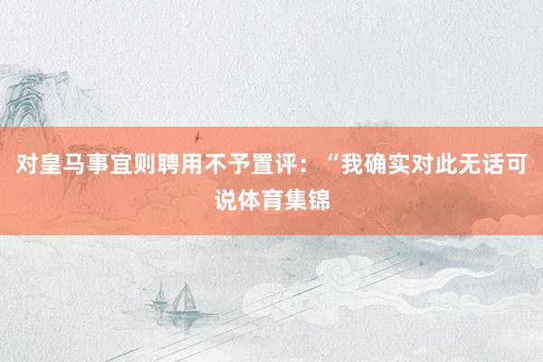 对皇马事宜则聘用不予置评：“我确实对此无话可说体育集锦