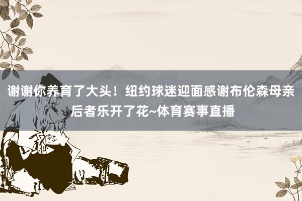谢谢你养育了大头！纽约球迷迎面感谢布伦森母亲 后者乐开了花~