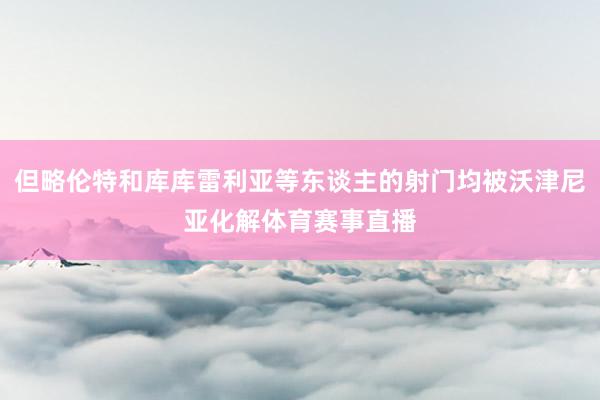但略伦特和库库雷利亚等东谈主的射门均被沃津尼亚化解体育赛事直