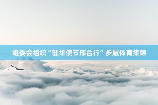 组委会组织“驻华使节邢台行”步履体育集锦