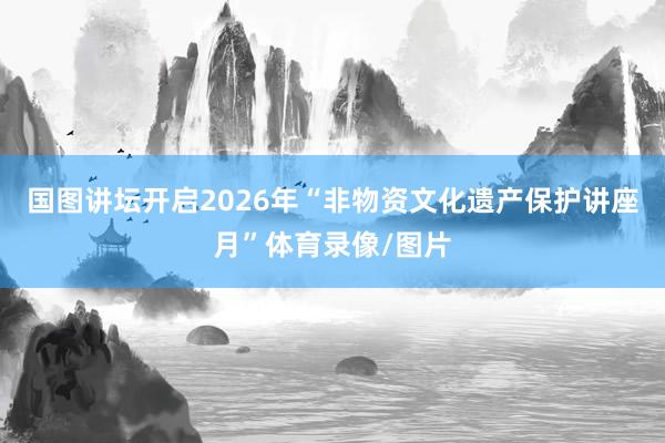 国图讲坛开启2026年“非物资文化遗产保护讲座月”体育录像/