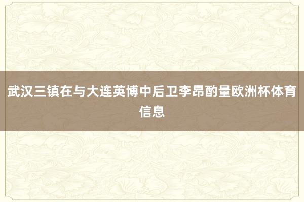 武汉三镇在与大连英博中后卫李昂酌量欧洲杯体育信息