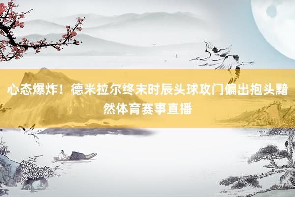 心态爆炸！德米拉尔终末时辰头球攻门偏出抱头黯然体育赛事直播